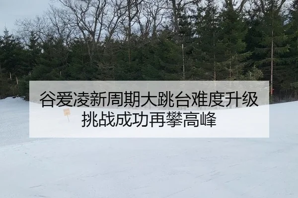 谷爱凌新周期大跳台难度升级 挑战成功再攀高峰